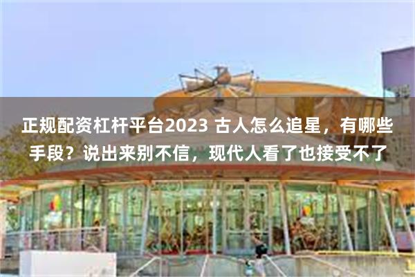 正规配资杠杆平台2023 古人怎么追星，有哪些手段？说出来别不信，现代人看了也接受不了