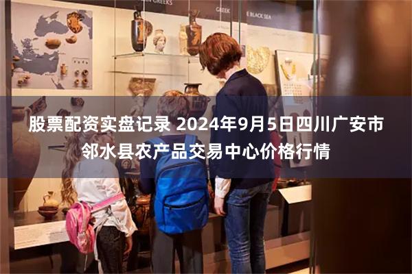 股票配资实盘记录 2024年9月5日四川广安市邻水县农产品交易中心价格行情