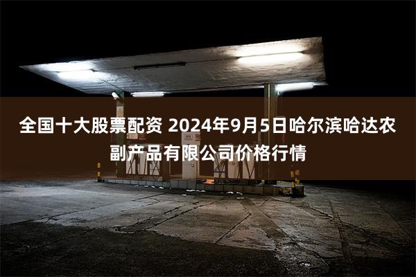 全国十大股票配资 2024年9月5日哈尔滨哈达农副产品有限公司价格行情