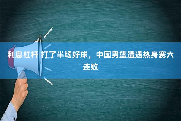 利息杠杆 打了半场好球，中国男篮遭遇热身赛六连败