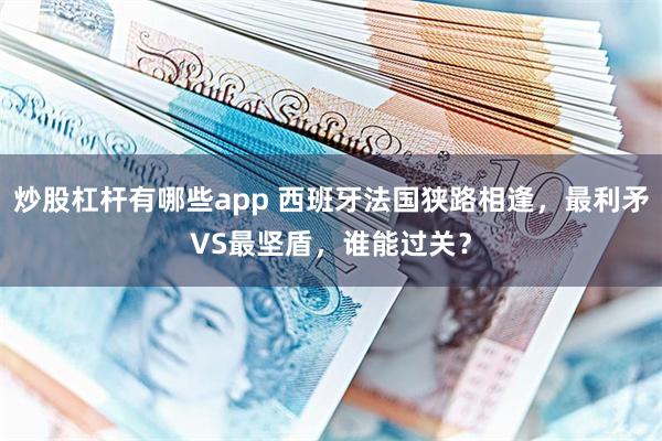 炒股杠杆有哪些app 西班牙法国狭路相逢，最利矛VS最坚盾，谁能过关？