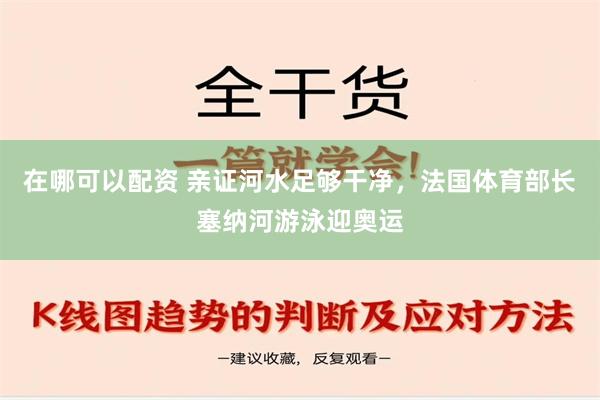 在哪可以配资 亲证河水足够干净，法国体育部长塞纳河游泳迎奥运