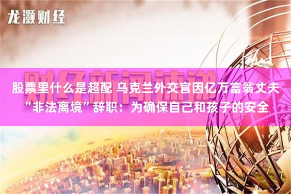 股票里什么是超配 乌克兰外交官因亿万富翁丈夫“非法离境”辞职：为确保自己和孩子的安全