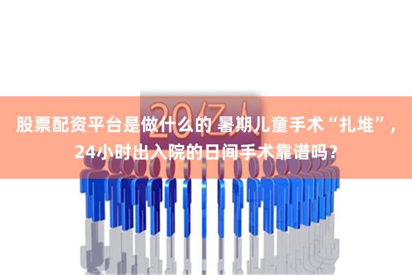 股票配资平台是做什么的 暑期儿童手术“扎堆”，24小时出入院的日间手术靠谱吗？