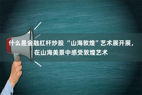 什么是金融杠杆炒股 “山海敦煌”艺术展开展，在山海美景中感受敦煌艺术