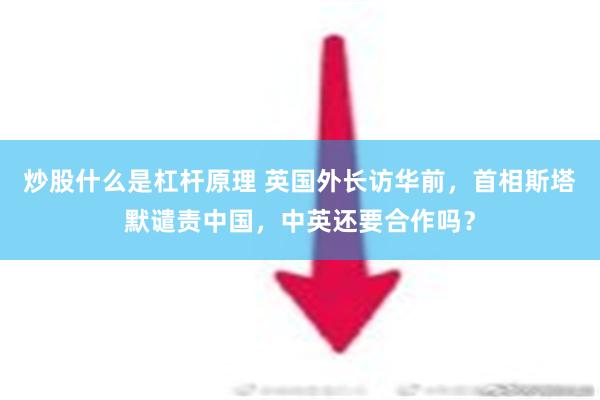 炒股什么是杠杆原理 英国外长访华前，首相斯塔默谴责中国，中英还要合作吗？