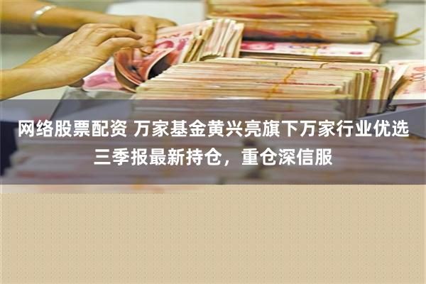 网络股票配资 万家基金黄兴亮旗下万家行业优选三季报最新持仓，重仓深信服